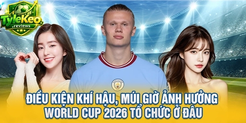 Điều kiện khí hậu, múi giờ ảnh hưởng World Cup 2026 tổ chức ở đâu